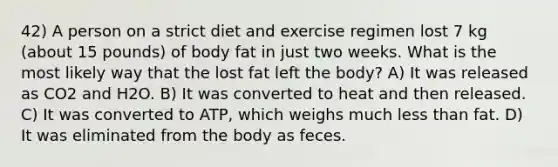 42) A person on a strict diet and exercise regimen lost 7 kg (about 15 pounds) of body fat in just two weeks. What is the most likely way that the lost fat left the body? A) It was released as CO2 and H2O. B) It was converted to heat and then released. C) It was converted to ATP, which weighs much less than fat. D) It was eliminated from the body as feces.