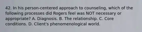 42. In his person-centered approach to counseling, which of the following processes did Rogers feel was NOT necessary or appropriate? A. Diagnosis. B. The relationship. C. Core conditions. D. Client's phenomenological world.