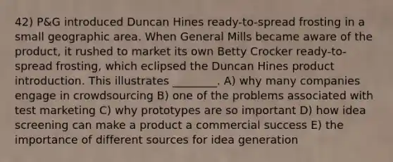 42) P&G introduced Duncan Hines ready-to-spread frosting in a small geographic area. When General Mills became aware of the product, it rushed to market its own Betty Crocker ready-to-spread frosting, which eclipsed the Duncan Hines product introduction. This illustrates ________. A) why many companies engage in crowdsourcing B) one of the problems associated with test marketing C) why prototypes are so important D) how idea screening can make a product a commercial success E) the importance of different sources for idea generation