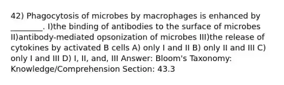 42) Phagocytosis of microbes by macrophages is enhanced by ________. I)the binding of antibodies to the surface of microbes II)antibody-mediated opsonization of microbes III)the release of cytokines by activated B cells A) only I and II B) only II and III C) only I and III D) I, II, and, III Answer: Bloom's Taxonomy: Knowledge/Comprehension Section: 43.3