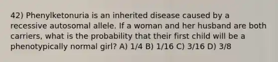 42) Phenylketonuria is an inherited disease caused by a recessive autosomal allele. If a woman and her husband are both carriers, what is the probability that their first child will be a phenotypically normal girl? A) 1/4 B) 1/16 C) 3/16 D) 3/8