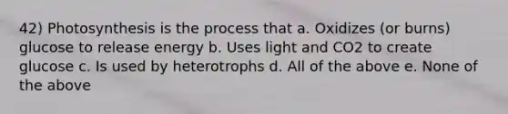 42) Photosynthesis is the process that a. Oxidizes (or burns) glucose to release energy b. Uses light and CO2 to create glucose c. Is used by heterotrophs d. All of the above e. None of the above