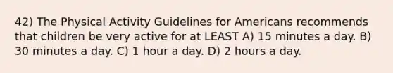 42) The Physical Activity Guidelines for Americans recommends that children be very active for at LEAST A) 15 minutes a day. B) 30 minutes a day. C) 1 hour a day. D) 2 hours a day.