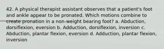 42. A physical therapist assistant observes that a patient's foot and ankle appear to be pronated. Which motions combine to create pronation in a non-weight bearing foot? a. Abduction, dorsiflexion, eversion b. Adduction, dorsiflexion, inversion c. Abduction, plantar flexion, eversion d. Adduction, plantar flexion, inversion