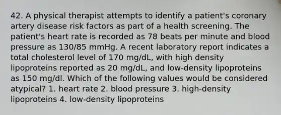 42. A physical therapist attempts to identify a patient's coronary artery disease risk factors as part of a health screening. The patient's heart rate is recorded as 78 beats per minute and <a href='https://www.questionai.com/knowledge/kD0HacyPBr-blood-pressure' class='anchor-knowledge'>blood pressure</a> as 130/85 mmHg. A recent laboratory report indicates a total cholesterol level of 170 mg/dL, with high density lipoproteins reported as 20 mg/dL, and low-density lipoproteins as 150 mg/dl. Which of the following values would be considered atypical? 1. heart rate 2. blood pressure 3. high-density lipoproteins 4. low-density lipoproteins