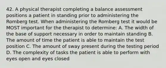 42. A physical therapist completing a balance assessment positions a patient in standing prior to administering the Romberg test. When administering the Romberg test it would be MOST important for the therapist to determine: A. The width of the base of support necessary in order to maintain standing B. The amount of time the patient is able to maintain the test position C. The amount of sway present during the testing period D. The complexity of tasks the patient is able to perform with eyes open and eyes closed