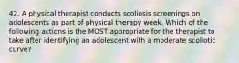 42. A physical therapist conducts scoliosis screenings on adolescents as part of physical therapy week. Which of the following actions is the MOST appropriate for the therapist to take after identifying an adolescent with a moderate scoliotic curve?