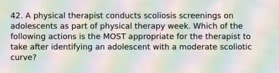 42. A physical therapist conducts scoliosis screenings on adolescents as part of physical therapy week. Which of the following actions is the MOST appropriate for the therapist to take after identifying an adolescent with a moderate scoliotic curve?