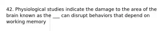 42. Physiological studies indicate the damage to the area of the brain known as the ___ can disrupt behaviors that depend on working memory