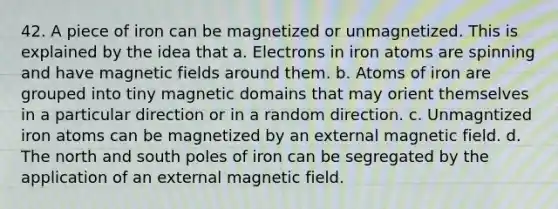 42. A piece of iron can be magnetized or unmagnetized. This is explained by the idea that a. Electrons in iron atoms are spinning and have magnetic fields around them. b. Atoms of iron are grouped into tiny magnetic domains that may orient themselves in a particular direction or in a random direction. c. Unmagntized iron atoms can be magnetized by an external magnetic field. d. The north and south poles of iron can be segregated by the application of an external magnetic field.