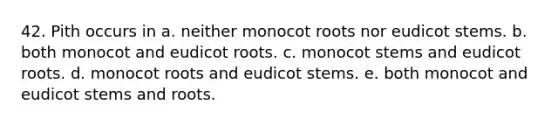 42. Pith occurs in a. neither monocot roots nor eudicot stems. b. both monocot and eudicot roots. c. monocot stems and eudicot roots. d. monocot roots and eudicot stems. e. both monocot and eudicot stems and roots.