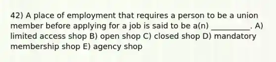 42) A place of employment that requires a person to be a union member before applying for a job is said to be a(n) __________. A) limited access shop B) open shop C) closed shop D) mandatory membership shop E) agency shop