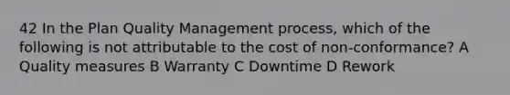 42 In the Plan Quality Management process, which of the following is not attributable to the cost of non-conformance? A Quality measures B Warranty C Downtime D Rework