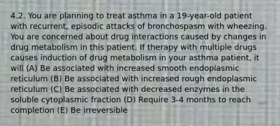 4.2. You are planning to treat asthma in a 19-year-old patient with recurrent, episodic attacks of bronchospasm with wheezing. You are concerned about drug interactions caused by changes in drug metabolism in this patient. If therapy with multiple drugs causes induction of drug metabolism in your asthma patient, it will (A) Be associated with increased smooth endoplasmic reticulum (B) Be associated with increased rough endoplasmic reticulum (C) Be associated with decreased enzymes in the soluble cytoplasmic fraction (D) Require 3-4 months to reach completion (E) Be irreversible