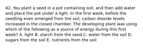 42. You plant a seed in a pot containing soil, and then add water and place the pot under a light. In the first week, before the seedling even emerged from the soil, carbon dioxide levels increased in the closed chamber. The developing plant was using which of the following as a source of energy during this first week? A. light B. starch from the seed C. water from the soil D. sugars from the soil E. nutrients from the soil