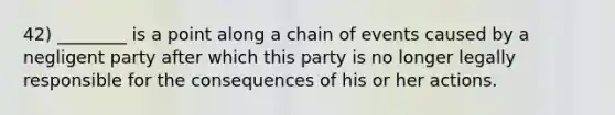 42) ________ is a point along a chain of events caused by a negligent party after which this party is no longer legally responsible for the consequences of his or her actions.