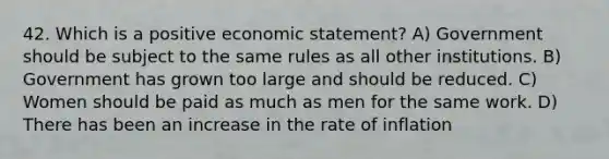 42. Which is a positive economic statement? A) Government should be subject to the same rules as all other institutions. B) Government has grown too large and should be reduced. C) Women should be paid as much as men for the same work. D) There has been an increase in the rate of inflation