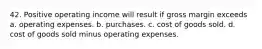 42. Positive operating income will result if gross margin exceeds a. operating expenses. b. purchases. c. cost of goods sold. d. cost of goods sold minus operating expenses.