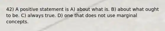 42) A positive statement is A) about what is. B) about what ought to be. C) always true. D) one that does not use marginal concepts.