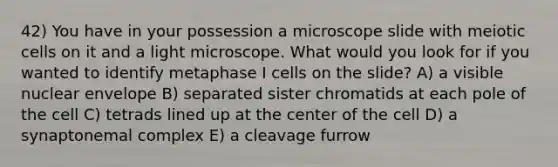 42) You have in your possession a microscope slide with meiotic cells on it and a light microscope. What would you look for if you wanted to identify metaphase I cells on the slide? A) a visible nuclear envelope B) separated sister chromatids at each pole of the cell C) tetrads lined up at the center of the cell D) a synaptonemal complex E) a cleavage furrow