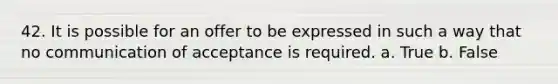 42. It is possible for an offer to be expressed in such a way that no communication of acceptance is required. a. True b. False