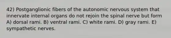 42) Postganglionic fibers of the autonomic nervous system that innervate internal organs do not rejoin the spinal nerve but form A) dorsal rami. B) ventral rami. C) white rami. D) gray rami. E) sympathetic nerves.