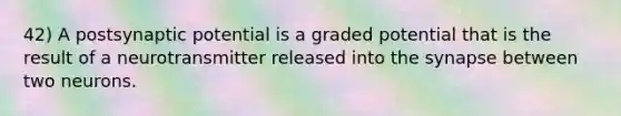 42) A postsynaptic potential is a graded potential that is the result of a neurotransmitter released into the synapse between two neurons.