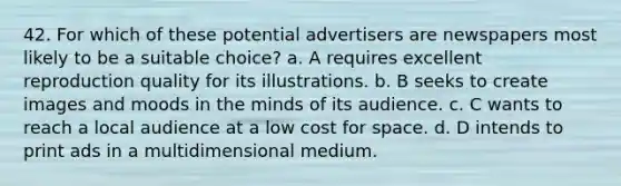 42. For which of these potential advertisers are newspapers most likely to be a suitable choice? a. A requires excellent reproduction quality for its illustrations. b. B seeks to create images and moods in the minds of its audience. c. C wants to reach a local audience at a low cost for space. d. D intends to print ads in a multidimensional medium.