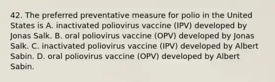 42. The preferred preventative measure for polio in the United States is A. inactivated poliovirus vaccine (IPV) developed by Jonas Salk. B. oral poliovirus vaccine (OPV) developed by Jonas Salk. C. inactivated poliovirus vaccine (IPV) developed by Albert Sabin. D. oral poliovirus vaccine (OPV) developed by Albert Sabin.