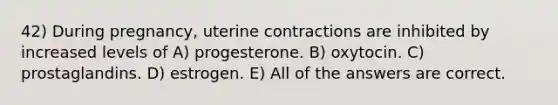 42) During pregnancy, uterine contractions are inhibited by increased levels of A) progesterone. B) oxytocin. C) prostaglandins. D) estrogen. E) All of the answers are correct.