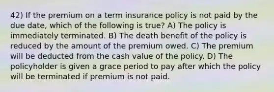 42) If the premium on a term insurance policy is not paid by the due date, which of the following is true? A) The policy is immediately terminated. B) The death benefit of the policy is reduced by the amount of the premium owed. C) The premium will be deducted from the cash value of the policy. D) The policyholder is given a grace period to pay after which the policy will be terminated if premium is not paid.