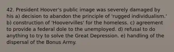 42. President Hoover's public image was severely damaged by his a) decision to abandon the principle of 'rugged individualism.' b) construction of 'Hoovervilles' for the homeless. c) agreement to provide a federal dole to the unemployed. d) refusal to do anything to try to solve the Great Depression. e) handling of the dispersal of the Bonus Army.