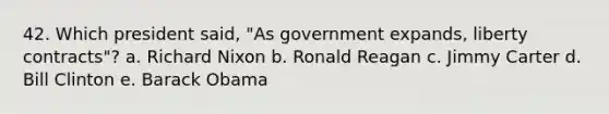 42. Which president said, "As government expands, liberty contracts"? a. Richard Nixon b. Ronald Reagan c. Jimmy Carter d. Bill Clinton e. Barack Obama