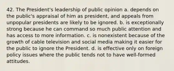 42. The President's leadership of public opinion a. depends on the public's appraisal of him as president, and appeals from unpopular presidents are likely to be ignored. b. is exceptionally strong because he can command so much public attention and has access to more information. c. is nonexistent because of the growth of cable television and social media making it easier for the public to ignore the President. d. is effective only on foreign policy issues where the public tends not to have well-formed attitudes.