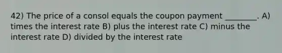 42) The price of a consol equals the coupon payment ________. A) times the interest rate B) plus the interest rate C) minus the interest rate D) divided by the interest rate