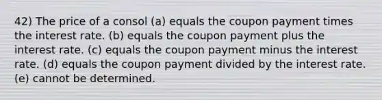 42) The price of a consol (a) equals the coupon payment times the interest rate. (b) equals the coupon payment plus the interest rate. (c) equals the coupon payment minus the interest rate. (d) equals the coupon payment divided by the interest rate. (e) cannot be determined.