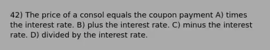 42) The price of a consol equals the coupon payment A) times the interest rate. B) plus the interest rate. C) minus the interest rate. D) divided by the interest rate.