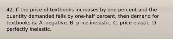 42. If the price of textbooks increases by one percent and the quantity demanded falls by one-half percent, then demand for textbooks is: A. negative. B. price inelastic. C. price elastic. D. perfectly inelastic.