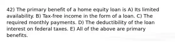 42) The primary benefit of a home equity loan is A) Its limited availability. B) Tax-free income in the form of a loan. C) The required monthly payments. D) The deductibility of the loan interest on federal taxes. E) All of the above are primary benefits.