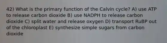 42) What is the primary function of the Calvin cycle? A) use ATP to release carbon dioxide B) use NADPH to release carbon dioxide C) split water and release oxygen D) transport RuBP out of the chloroplast E) synthesize simple sugars from carbon dioxide