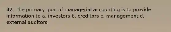 42. The primary goal of managerial accounting is to provide information to a. investors b. creditors c. management d. external auditors