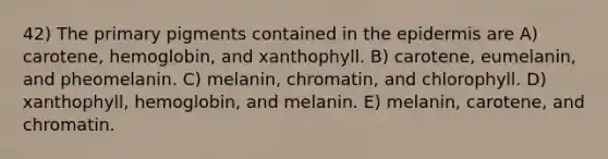 42) The primary pigments contained in <a href='https://www.questionai.com/knowledge/kBFgQMpq6s-the-epidermis' class='anchor-knowledge'>the epidermis</a> are A) carotene, hemoglobin, and xanthophyll. B) carotene, eumelanin, and pheomelanin. C) melanin, chromatin, and chlorophyll. D) xanthophyll, hemoglobin, and melanin. E) melanin, carotene, and chromatin.