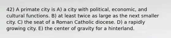 42) A primate city is A) a city with political, economic, and cultural functions. B) at least twice as large as the next smaller city. C) the seat of a Roman Catholic diocese. D) a rapidly growing city. E) the center of gravity for a hinterland.