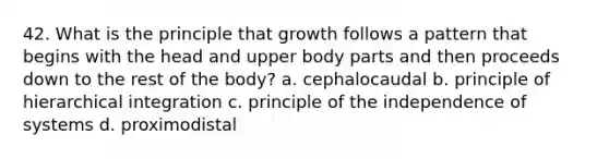 42. What is the principle that growth follows a pattern that begins with the head and upper body parts and then proceeds down to the rest of the body? a. cephalocaudal b. principle of hierarchical integration c. principle of the independence of systems d. proximodistal