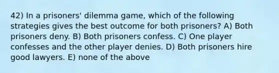 42) In a prisoners' dilemma game, which of the following strategies gives the best outcome for both prisoners? A) Both prisoners deny. B) Both prisoners confess. C) One player confesses and the other player denies. D) Both prisoners hire good lawyers. E) none of the above