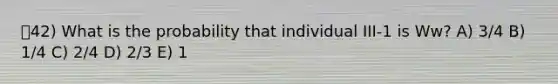 42) What is the probability that individual III-1 is Ww? A) 3/4 B) 1/4 C) 2/4 D) 2/3 E) 1