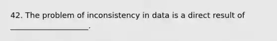 42. The problem of inconsistency in data is a direct result of ____________________.