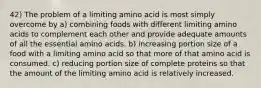 42) The problem of a limiting amino acid is most simply overcome by a) combining foods with different limiting amino acids to complement each other and provide adequate amounts of all the essential amino acids. b) increasing portion size of a food with a limiting amino acid so that more of that amino acid is consumed. c) reducing portion size of complete proteins so that the amount of the limiting amino acid is relatively increased.