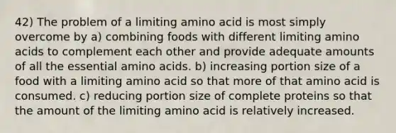 42) The problem of a limiting amino acid is most simply overcome by a) combining foods with different limiting amino acids to complement each other and provide adequate amounts of all the essential amino acids. b) increasing portion size of a food with a limiting amino acid so that more of that amino acid is consumed. c) reducing portion size of complete proteins so that the amount of the limiting amino acid is relatively increased.