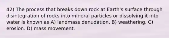 42) The process that breaks down rock at Earth's surface through disintegration of rocks into mineral particles or dissolving it into water is known as A) landmass denudation. B) weathering. C) erosion. D) mass movement.